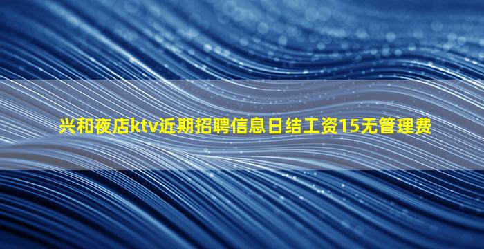 兴和夜店ktv近期招聘信息日结工资15无管理费